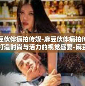 麻豆伙伴疯拍传媒-麻豆伙伴疯拍传媒，打造时尚与活力的视觉盛宴-麻豆伙伴疯拍传媒