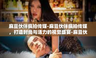 麻豆伙伴疯拍传媒-麻豆伙伴疯拍传媒，打造时尚与活力的视觉盛宴-麻豆伙伴疯拍传媒