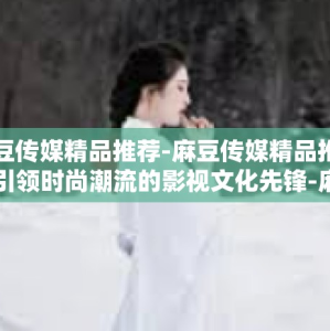 麻豆传媒精品推荐-麻豆传媒精品推荐，引领时尚潮流的影视文化先锋-麻豆传媒精品推荐