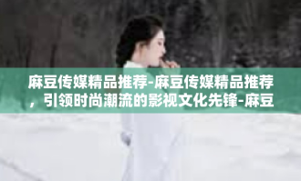 麻豆传媒精品推荐-麻豆传媒精品推荐，引领时尚潮流的影视文化先锋-麻豆传媒精品推荐