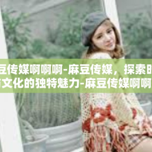 麻豆传媒啊啊啊-麻豆传媒，探索时尚与文化的独特魅力-麻豆传媒啊啊啊