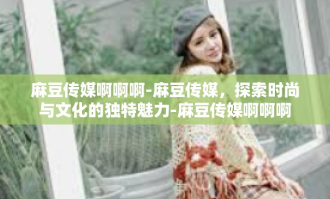 麻豆传媒啊啊啊-麻豆传媒，探索时尚与文化的独特魅力-麻豆传媒啊啊啊