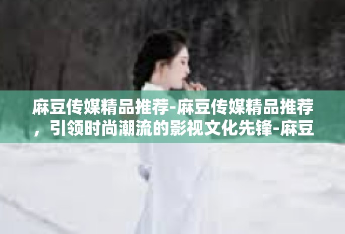 麻豆传媒精品推荐-麻豆传媒精品推荐，引领时尚潮流的影视文化先锋-麻豆传媒精品推荐