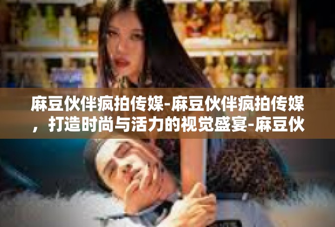 麻豆伙伴疯拍传媒-麻豆伙伴疯拍传媒，打造时尚与活力的视觉盛宴-麻豆伙伴疯拍传媒