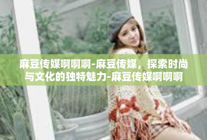麻豆传媒啊啊啊-麻豆传媒，探索时尚与文化的独特魅力-麻豆传媒啊啊啊